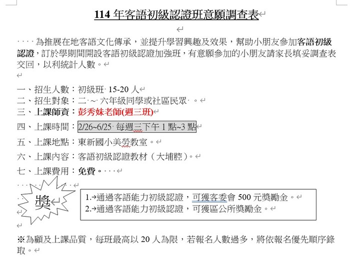 114年客語初級認證班意願調查表 為推展在地客語文化傳承,並提升學習興趣及效果,幫助小朋友參加客語初級認證,訂於學期間開設客語初級認證加強班,有意願參加的小朋友請家長填妥調查表交回,以利統計人數。 一、招生人數:初級班·15-20人 二、招生對象:二〜六年級同學或社區民眾· 三、上課師資:彭秀妹老師(週三班) 四、上課時間:2/26-6/25-每週三下午1點~3點 五、上課地點:東新國小美勞教室。 六、上課内容:客語初級認證教材(大埔腔)。 七、上課費用:免費 1.→通過客語能力初級認證,可獲客委會500元獎勵金。 2.→通過客語能力初級認證,可獲區公所獎勵金。 ※為顧及上課品質,每班最高以20人為限,若報名人數過多,將依報名優先順序錄取。圖片
